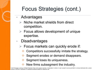 Focus Strategies (cont.)
• Advantages
 Niche market shields from direct
competition.
 Focus allows development of unique
expertise.
• Disadvantages
 Focus markets can quickly erode if:
 Competitors successfully imitate the strategy.
 Segment erodes or demand disappears.
 Segment loses its uniqueness.
 New firms subsegment the industry.
© 2017Cengage Learning. All Rights Reserved. May not be copied, scanned, or duplicated, in whole or in part, except for use as permitted in a license distributed with a certain
product or service or otherwise on a password-protected website for classroom use.
 