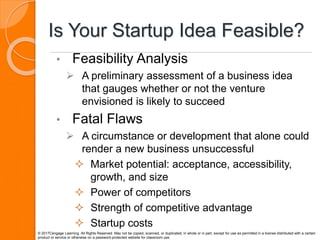 Is Your Startup Idea Feasible?
• Feasibility Analysis
 A preliminary assessment of a business idea
that gauges whether or not the venture
envisioned is likely to succeed
• Fatal Flaws
 A circumstance or development that alone could
render a new business unsuccessful
 Market potential: acceptance, accessibility,
growth, and size
 Power of competitors
 Strength of competitive advantage
 Startup costs
© 2017Cengage Learning. All Rights Reserved. May not be copied, scanned, or duplicated, in whole or in part, except for use as permitted in a license distributed with a certain
product or service or otherwise on a password-protected website for classroom use.
 