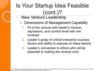Is Your Startup Idea Feasible
(cont.)?
• New Venture Leadership
 Dimensions of Management Capability
1. Fit of the venture with leader’s mission,
aspirations, and comfort level with risk
involved
2. Leader’s grasp of critical enterprise success
factors and ability to execute on these factors
3. Leader’s connection to others who will be
essential to making the venture work
© 2017Cengage Learning. All Rights Reserved. May not be copied, scanned, or duplicated, in whole or in part, except for use as permitted in a license distributed with a certain
product or service or otherwise on a password-protected website for classroom use.
 