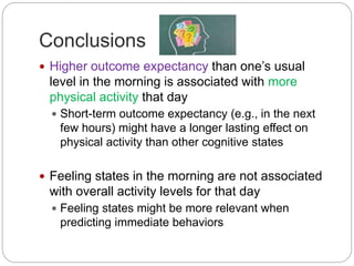 Conclusions
 Higher outcome expectancy than one’s usual
level in the morning is associated with more
physical activity that day
 Short-term outcome expectancy (e.g., in the next
few hours) might have a longer lasting effect on
physical activity than other cognitive states
 Feeling states in the morning are not associated
with overall activity levels for that day
 Feeling states might be more relevant when
predicting immediate behaviors
 