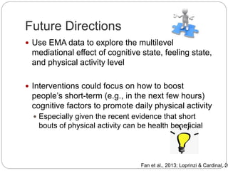 Future Directions
 Use EMA data to explore the multilevel
mediational effect of cognitive state, feeling state,
and physical activity level
 Interventions could focus on how to boost
people’s short-term (e.g., in the next few hours)
cognitive factors to promote daily physical activity
 Especially given the recent evidence that short
bouts of physical activity can be health beneficial
Fan et al., 2013; Loprinzi & Cardinal, 20
 