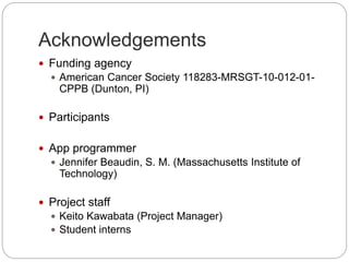 Acknowledgements
 Funding agency
 American Cancer Society 118283-MRSGT-10-012-01-
CPPB (Dunton, PI)
 Participants
 App programmer
 Jennifer Beaudin, S. M. (Massachusetts Institute of
Technology)
 Project staff
 Keito Kawabata (Project Manager)
 Student interns
 