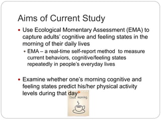 Aims of Current Study
 Use Ecological Momentary Assessment (EMA) to
capture adults’ cognitive and feeling states in the
morning of their daily lives
 EMA – a real-time self-report method to measure
current behaviors, cognitive/feeling states
repeatedly in people’s everyday lives
 Examine whether one’s morning cognitive and
feeling states predict his/her physical activity
levels during that day
 