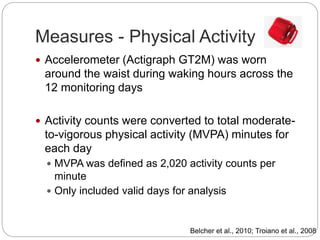 Measures - Physical Activity
 Accelerometer (Actigraph GT2M) was worn
around the waist during waking hours across the
12 monitoring days
 Activity counts were converted to total moderate-
to-vigorous physical activity (MVPA) minutes for
each day
 MVPA was defined as 2,020 activity counts per
minute
 Only included valid days for analysis
Belcher et al., 2010; Troiano et al., 2008
 