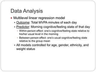 Data Analysis
 Multilevel linear regression model
 Outcome: Total MVPA minutes of each day
 Predictor: Morning cognitive/feeling state of that day
 Within-person effect: one’s cognitive/feeling state relative to
his/her usual level in the morning
 Between-person effect: one’s usual cognitive/feeling state
relative to the group mean
 All models controlled for age, gender, ethnicity, and
weight status
 