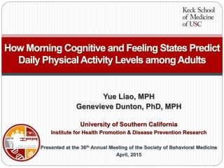 Yue Liao, MPH
Genevieve Dunton, PhD, MPH
University of Southern California
Institute for Health Promotion & Disease Prevention Research
Presented at the 36th Annual Meeting of the Society of Behavioral Medicine
April, 2015
How Morning Cognitive and Feeling States Predict
Daily Physical Activity Levels amongAdults
 