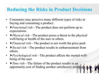 1.10
Reducing the Risks in Product Decisions
• Consumers may perceive many different types of risks in
buying and consuming a product:
• Functional risk—The product does not perform up to
expectations.
• Physical risk—The product poses a threat to the physical
well-being or health of the user or others.
• Financial risk—The product is not worth the price paid.
• Social risk—The product results in embarrassment from
others.
• Psychological risk—The product affects the mental well-
being of the user.
• Time risk—The failure of the product results in an
opportunity cost of finding another satisfactory product.
 