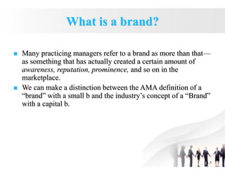 1.3
What is a brand?
 Many practicing managers refer to a brand as more than that—
as something that has actually created a certain amount of
awareness, reputation, prominence, and so on in the
marketplace.
 We can make a distinction between the AMA definition of a
“brand” with a small b and the industry’s concept of a “Brand”
with a capital b.
 
