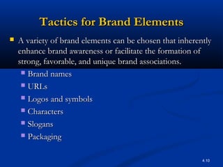 4.10
Tactics for Brand ElementsTactics for Brand Elements
 A variety of brand elements can be chosen that inherentlyA variety of brand elements can be chosen that inherently
enhance brand awareness or facilitate the formation ofenhance brand awareness or facilitate the formation of
strong, favorable, and unique brand associations.strong, favorable, and unique brand associations.
 Brand namesBrand names
 URLsURLs
 Logos and symbolsLogos and symbols
 CharactersCharacters
 SlogansSlogans
 PackagingPackaging
 