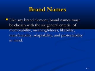 4.11
Brand NamesBrand Names
 Like any brand element, brand names mustLike any brand element, brand names must
be chosen with the six general criteria ofbe chosen with the six general criteria of
memorability, meaningfulness, likability,memorability, meaningfulness, likability,
transferability, adaptability, and protectabilitytransferability, adaptability, and protectability
in mind.in mind.
 