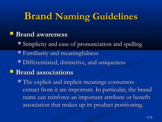4.12
BrandBrand Naming GuidelinesNaming Guidelines
 Brand awarenessBrand awareness  
 Simplicity and ease of pronunciation and spellingSimplicity and ease of pronunciation and spelling
 Familiarity and meaningfulnessFamiliarity and meaningfulness
 Differentiated, distinctive, and uniquenessDifferentiated, distinctive, and uniqueness
 Brand associationsBrand associations
 The explicit and implicit meanings consumersThe explicit and implicit meanings consumers
extract from it are important. In particular, the brandextract from it are important. In particular, the brand
name can reinforce an important attribute or benefitname can reinforce an important attribute or benefit
association that makes up its product positioning.association that makes up its product positioning.
 