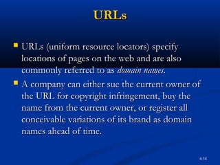 4.14
URLsURLs
 URLs (uniform resource locators) specifyURLs (uniform resource locators) specify
locations of pages on the web and are alsolocations of pages on the web and are also
commonly referred to ascommonly referred to as domain names.domain names.
 A company can either sue the current owner ofA company can either sue the current owner of
the URL for copyright infringement, buy thethe URL for copyright infringement, buy the
name from the current owner, or register allname from the current owner, or register all
conceivable variations of its brand as domainconceivable variations of its brand as domain
names ahead of time.names ahead of time.
 