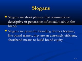 4.17
SlogansSlogans
 Slogans are short phrases that communicateSlogans are short phrases that communicate
descriptive or persuasive information about thedescriptive or persuasive information about the
brand.brand.
 Slogans are powerful branding devices because,Slogans are powerful branding devices because,
like brand names, they are an extremely efficient,like brand names, they are an extremely efficient,
shorthand means to build brand equityshorthand means to build brand equity
 