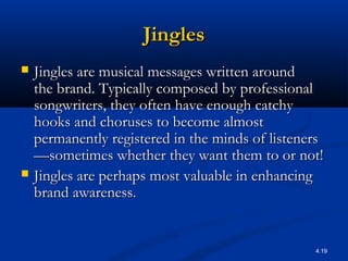 4.19
JinglesJingles
 Jingles are musical messages written aroundJingles are musical messages written around
the brand. Typically composed by professionalthe brand. Typically composed by professional
songwriters, they often have enough catchysongwriters, they often have enough catchy
hooks and choruses to become almosthooks and choruses to become almost
permanently registered in the minds of listenerspermanently registered in the minds of listeners
—sometimes whether they want them to or not!—sometimes whether they want them to or not!
 Jingles are perhaps most valuable in enhancingJingles are perhaps most valuable in enhancing
brand awareness.brand awareness.
 