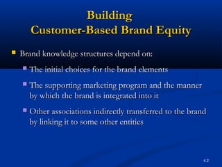 4.2
BuildingBuilding
Customer-Based Brand EquityCustomer-Based Brand Equity
 Brand knowledge structures depend on:Brand knowledge structures depend on:
 The initial choices for the brand elementsThe initial choices for the brand elements
 The supporting marketing program and the mannerThe supporting marketing program and the manner
by which the brand is integrated into itby which the brand is integrated into it
 Other associations indirectly transferred to the brandOther associations indirectly transferred to the brand
by linking it to some other entitiesby linking it to some other entities
 