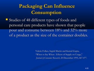 4.23
Packaging Can InfluencePackaging Can Influence
ConsumptionConsumption
 Studies of 48 different types of foods andStudies of 48 different types of foods and
personal care products have shown that peoplepersonal care products have shown that people
pour and consume between 18% and 32% morepour and consume between 18% and 32% more
of a product as the size of the container doubles.of a product as the size of the container doubles.
Valerie Folkes, Ingrid Martin and Kamal Gupta,Valerie Folkes, Ingrid Martin and Kamal Gupta,
““When to Say When: Effects of Supply on Usage,”When to Say When: Effects of Supply on Usage,”
Journal of Consumer ResearchJournal of Consumer Research, 20 December 1993, 467-477., 20 December 1993, 467-477.
 