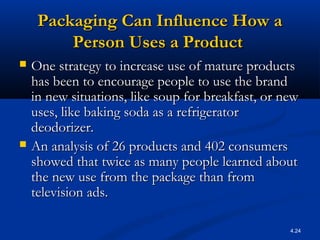 4.24
Packaging Can Influence How aPackaging Can Influence How a
Person Uses a ProductPerson Uses a Product
 One strategy to increase use of mature productsOne strategy to increase use of mature products
has been to encourage people to use the brandhas been to encourage people to use the brand
in new situations, like soup for breakfast, or newin new situations, like soup for breakfast, or new
uses, like baking soda as a refrigeratoruses, like baking soda as a refrigerator
deodorizer.deodorizer.
 An analysis of 26 products and 402 consumersAn analysis of 26 products and 402 consumers
showed that twice as many people learned aboutshowed that twice as many people learned about
the new use from the package than fromthe new use from the package than from
television ads.television ads.
 