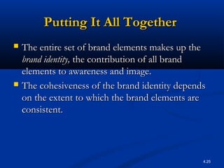 4.25
Putting It All TogetherPutting It All Together
 The entire set of brand elements makes up theThe entire set of brand elements makes up the
brand identity,brand identity, the contribution of all brandthe contribution of all brand
elements to awareness and image.elements to awareness and image.
 The cohesiveness of the brand identity dependsThe cohesiveness of the brand identity depends
on the extent to which the brand elements areon the extent to which the brand elements are
consistent.consistent.
 