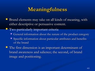 4.5
MeaningfulnessMeaningfulness
 Brand elements may take on all kinds of meaning, withBrand elements may take on all kinds of meaning, with
either descriptive or persuasive content.either descriptive or persuasive content.
 Two particularly important criteria
 General information about the nature of the product categoryGeneral information about the nature of the product category
 Specific information about particular attributes and benefitsSpecific information about particular attributes and benefits
of the brandof the brand
 The first dimension is an important determinant ofThe first dimension is an important determinant of
brand awareness and salience; the second, of brandbrand awareness and salience; the second, of brand
image and positioning.image and positioning.
 