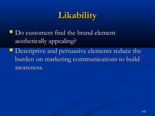 4.6
LikabilityLikability
 Do customers find the brand elementDo customers find the brand element
aesthetically appealing?aesthetically appealing?
 Descriptive and persuasive elements reduce theDescriptive and persuasive elements reduce the
burden on marketing communications to buildburden on marketing communications to build
awareness.awareness.
 