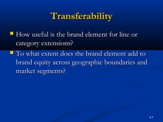 4.7
TransferabilityTransferability
 How useful is the brand element for line orHow useful is the brand element for line or
category extensions?category extensions?
 To what extent does the brand element add toTo what extent does the brand element add to
brand equity across geographic boundaries andbrand equity across geographic boundaries and
market segments?market segments?
 