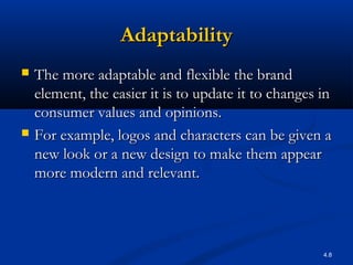 4.8
AdaptabilityAdaptability
 The more adaptable and flexible the brandThe more adaptable and flexible the brand
element, the easier it is to update it to changes inelement, the easier it is to update it to changes in
consumer values and opinions.consumer values and opinions.
 For example, logos and characters can be given aFor example, logos and characters can be given a
new look or a new design to make them appearnew look or a new design to make them appear
more modern and relevant.more modern and relevant.
 