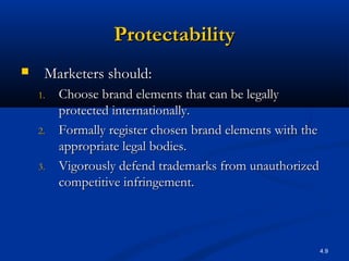 4.9
ProtectabilityProtectability
 Marketers should:Marketers should:
1.1. Choose brand elements that can be legallyChoose brand elements that can be legally
protected internationally.protected internationally.
2.2. Formally register chosen brand elements with theFormally register chosen brand elements with the
appropriate legal bodies.appropriate legal bodies.
3.3. Vigorously defend trademarks from unauthorizedVigorously defend trademarks from unauthorized
competitive infringement.competitive infringement.
 