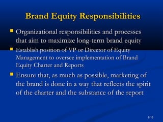 8.16
Brand Equity ResponsibilitiesBrand Equity Responsibilities
 Organizational responsibilities and processesOrganizational responsibilities and processes
that aim to maximize long-term brand equitythat aim to maximize long-term brand equity
 Establish position of VP or Director of EquityEstablish position of VP or Director of Equity
Management to oversee implementation of BrandManagement to oversee implementation of Brand
Equity Charter and ReportsEquity Charter and Reports
 Ensure that, as much as possible, marketing ofEnsure that, as much as possible, marketing of
the brand is done in a way that reflects the spiritthe brand is done in a way that reflects the spirit
of the charter and the substance of the reportof the charter and the substance of the report
 