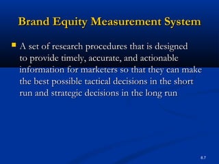 8.7
Brand Equity Measurement SystemBrand Equity Measurement System
 A set of research procedures that is designedA set of research procedures that is designed
to provide timely, accurate, and actionableto provide timely, accurate, and actionable
information for marketers so that they can makeinformation for marketers so that they can make
the best possible tactical decisions in the shortthe best possible tactical decisions in the short
run and strategic decisions in the long runrun and strategic decisions in the long run
 