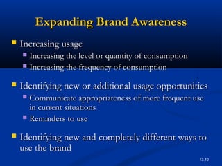 13.10
Expanding Brand AwarenessExpanding Brand Awareness
 Increasing usageIncreasing usage
 Increasing the level or quantity of consumptionIncreasing the level or quantity of consumption
 Increasing the frequency of consumptionIncreasing the frequency of consumption
 Identifying new or additional usage opportunitiesIdentifying new or additional usage opportunities
 Communicate appropriateness of more frequent useCommunicate appropriateness of more frequent use
in current situationsin current situations
 Reminders to useReminders to use
 Identifying new and completely different ways toIdentifying new and completely different ways to
use the branduse the brand
 