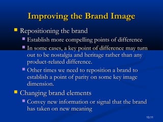13.11
Improving the Brand ImageImproving the Brand Image
 Repositioning the brandRepositioning the brand
 Establish more compelling points of differenceEstablish more compelling points of difference
 In some cases, a key point of difference may turnIn some cases, a key point of difference may turn
out to be nostalgia and heritage rather than anyout to be nostalgia and heritage rather than any
product-related difference.product-related difference.
 Other times we need to reposition a brand toOther times we need to reposition a brand to
establish a point of parity on some key imageestablish a point of parity on some key image
dimension.dimension.
 Changing brand elementsChanging brand elements
 Convey new information or signal that the brandConvey new information or signal that the brand
has taken on new meaninghas taken on new meaning
 