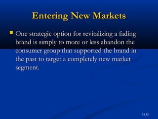 13.13
Entering New MarketsEntering New Markets
 One strategic option for revitalizing a fadingOne strategic option for revitalizing a fading
brand is simply to more or less abandon thebrand is simply to more or less abandon the
consumer group that supported the brand inconsumer group that supported the brand in
the past to target a completely new marketthe past to target a completely new market
segment.segment.
 