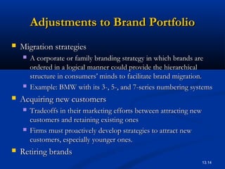 13.14
Adjustments to Brand PortfolioAdjustments to Brand Portfolio
 Migration strategiesMigration strategies
 A corporate or family branding strategy in which brands areA corporate or family branding strategy in which brands are
ordered in a logical manner could provide the hierarchicalordered in a logical manner could provide the hierarchical
structure in consumers’ minds to facilitate brand migration.structure in consumers’ minds to facilitate brand migration.
 Example: BMW with its 3-, 5-, and 7-series numbering systemsExample: BMW with its 3-, 5-, and 7-series numbering systems
 Acquiring new customersAcquiring new customers
 Tradeoffs in their marketing efforts between attracting newTradeoffs in their marketing efforts between attracting new
customers and retaining existing onescustomers and retaining existing ones
 Firms must proactively develop strategies to attract newFirms must proactively develop strategies to attract new
customers, especially younger ones.customers, especially younger ones.
 Retiring brandsRetiring brands
 