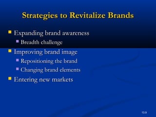 13.9
Strategies to Revitalize BrandsStrategies to Revitalize Brands
 Expanding brand awarenessExpanding brand awareness
 Breadth challengeBreadth challenge
 Improving brand imageImproving brand image
 Repositioning the brandRepositioning the brand
 Changing brand elementsChanging brand elements
 Entering new marketsEntering new markets
 