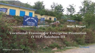 Study Report
Presented by: K D Sharma
Dehradun , 28 June 2018
Vocational Training for Enterprise Promotion
(VTEP) Saksham-III
 