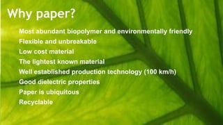 Why paper?
Most abundant biopolymer and environmentally friendly
Flexible and unbreakable
Low cost material
The lightest known material
Well established production technology (100 km/h)
Good dielectric properties
Paper is ubiquitous
Recyclable
 