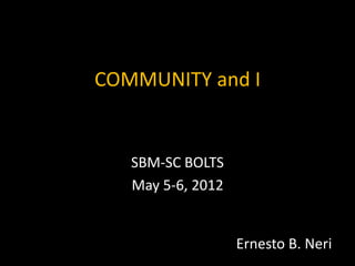 COMMUNITY and I


   SBM-SC BOLTS
   May 5-6, 2012


                   Ernesto B. Neri
 