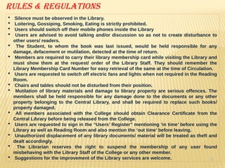 10
Rules & Regulations
 Silence must be observed in the Library.
 Loitering, Gossiping, Smoking, Eating is strictly prohibited.
 Users should switch off their mobile phones inside the Library
 Users are advised to avoid talking and/or discussion so as not to create disturbance to
other users/ readers.
 The Student, to whom the book was last issued, would be held responsible for any
damage, defacement or mutilation, detected at the time of return.
 Members are required to carry their library membership card while visiting the Library and
must show them at the request/ order of the Library Staff. They should remember the
Library Membership Card Number for easy retrieval of the same at the time of Circulation.
 Users are requested to switch off electric fans and lights when not required in the Reading
Room.
 Chairs and tables should not be disturbed from their position.
 Mutilation of library materials and damage to library property are serious offences. The
members shall be held responsible for any damage done to the documents or any other
property belonging to the Central Library, and shall be required to replace such books/
property damaged.
 All members associated with the College should obtain Clearance Certificate from the
Central Library before being released from the College.
 Users are requested to sign in the “Users’ Register” mentioning ‘in time’ before using the
Library as well as Reading Room and also mention the ‘out time’ before leaving.
 Unauthorized displacement of any library documents/ material will be treated as theft and
dealt accordingly.
 The Librarian reserves the right to suspend the membership of any user found
misbehaving with the Library Staff of the College or any other member.
 Suggestions for the improvement of the Library services are welcome.
 