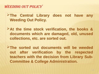 15
Weeding out policy
The Central Library does not have any
Weeding Out Policy.
At the time stock verification, the books &
documents which are damaged, old, unused
collections, etc. are sorted out.
The sorted out documents will be weeded
out after verification by the respected
teachers with the decision from Library Sub-
Committee & College Administration.
 
