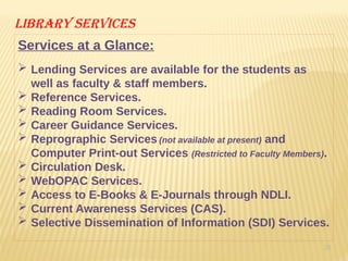 20
Library services
Services at a Glance:
 Lending Services are available for the students as
well as faculty & staff members.
 Reference Services.
 Reading Room Services.
 Career Guidance Services.
 Reprographic Services (not available at present) and
Computer Print-out Services (Restricted to Faculty Members).
 Circulation Desk.
 WebOPAC Services.
 Access to E-Books & E-Journals through NDLI.
 Current Awareness Services (CAS).
 Selective Dissemination of Information (SDI) Services.
 