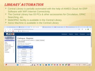 24
Library automation
 Central Library is partially automated with the help of AIMES Cloud: An ERP
Software with WiFi Internet Connectivity.
 The Central Library has 03 PCs & other accessories for Circulation, OPAC
Searching, etc.
 WebOPAC facility is available in the Central Library.
 Xerox Machine is available in the Central Library
 