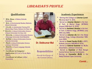 27
Librarian’s Profile
Dr. Debkumar Mal
Qualifications
 B.Sc. Hons. in Botany (Calcutta
University)
 M.A. in Environmental Studies (Rabindra
Bharati University)
 C.L.I.S. in Librarianship Training (R.K.
Mission Boys’ Home, Rahara) (1st Class 1st)
 B.L.I.S. in Library & Information Science
(Kalyani University) (1st Class 3rd)
 M.L.I.Sc. in Library & Information Science
(Vidyasagar University) (Gold Medallist)
 M.Phil in Library & Information Science
(Calcutta University)
 Ph.D in Library & Information Science
(Jadavpur University)
 PGCFL in French Language (Calcutta
University)
 Certificate in Computer
Application (N.S. Inst. of Co-op. Mgmt.,
Kalyani)
 Certificate in LsEase (LibSys
Corporation)
Academic Experiences
 Serving this College as Librarian (Level-
11) since April 12, 2010.
 Served as Librarian (Senior) in the Inst.
of Tech. & Marine Engg. (NITMAS)
(August 2006-April 10, 2010).
 Served as Assistant Librarian in the Inst.
of Tech. & Marine Engg. (NITMAS) (July
2002-July 2006).
 Served as Librarian (Gr. I) in the Netaji
Subhash Engg. College (December 1999-
June 2002).
 Served as Guest Faculty (CLIS) in BITC,
Kolkata (January 2008-March 2010).
 Served as External Examiner for MLISc
Dissertation, Jadavpur University.
 Served as Examiner of West Bengal
Central School Service Commission.
 Serving as Counsellor (BLIS) in the
Netaji Subhash Open University.
Responsibilities
Overall In-Charge of
the Central Library
Contd…
 