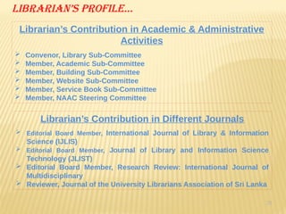 29
Librarian’s Profile…
Librarian’s Contribution in Academic & Administrative
Activities
 Convenor, Library Sub-Committee
 Member, Academic Sub-Committee
 Member, Building Sub-Committee
 Member, Website Sub-Committee
 Member, Service Book Sub-Committee
 Member, NAAC Steering Committee
Librarian’s Contribution in Different Journals
 Editorial Board Member, International Journal of Library & Information
Science (IJLIS)
 Editorial Board Member, Journal of Library and Information Science
Technology (JLIST)
 Editorial Board Member, Research Review: International Journal of
Multidisciplinary
 Reviewer, Journal of the University Librarians Association of Sri Lanka
 