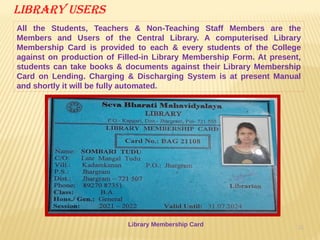 31
Library users
All the Students, Teachers & Non-Teaching Staff Members are the
Members and Users of the Central Library. A computerised Library
Membership Card is provided to each & every students of the College
against on production of Filled-in Library Membership Form. At present,
students can take books & documents against their Library Membership
Card on Lending. Charging & Discharging System is at present Manual
and shortly it will be fully automated.
Library Membership Card
 