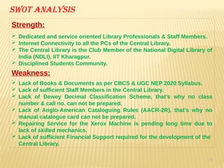 34
Swot analysis
Strength:
 Dedicated and service oriented Library Professionals & Staff Members.
 Internet Connectivity to all the PCs of the Central Library.
 The Central Library is the Club Member of the National Digital Library of
India (NDLI), IIT Kharagpur.
 Disciplined Students Community.
Weakness:
 Lack of Books & Documents as per CBCS & UGC NEP 2020 Syllabus.
 Lack of sufficient Staff Members in the Central Library.
 Lack of Dewey Decimal Classification Scheme, that’s why no class
number & call no. can not be prepared.
 Lack of Anglo-American Cataloguing Rules (AACR-2R), that’s why no
manual catalogue card can not be prepared.
 Repairing Service for the Xerox Machine is pending long time due to
lack of skilled mechanics.
 Lack of sufficient Financial Support required for the development of the
Central Library.
 