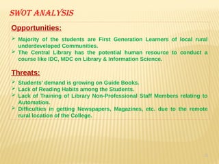 35
Swot analysis
Opportunities:
 Majority of the students are First Generation Learners of local rural
underdeveloped Communities.
 The Central Library has the potential human resource to conduct a
course like IDC, MDC on Library & Information Science.
Threats:
 Students’ demand is growing on Guide Books.
 Lack of Reading Habits among the Students.
 Lack of Training of Library Non-Professional Staff Members relating to
Automation.
 Difficulties in getting Newspapers, Magazines, etc. due to the remote
rural location of the College.
 