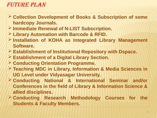 36
Future plan
 Collection Development of Books & Subscription of some
hardcopy Journals.
 Immediate Renewal of N-LIST Subscription.
 Library Automation with Barcode & RFID.
 Installation of KOHA as Integrated Library Management
Software.
 Establishment of Institutional Repository with Dspace.
 Establishment of a Digital Library Section.
 Conducting Orientation Programme.
 Teaching MDC in Library, Information & Media Sciences in
UG Level under Vidyasagar University.
 Conducting National & International Seminar and/or
Conferences in the field of Library & Information Science &
allied disciplines.
 Conducting Research Methodology Courses for the
Students & Faculty Members.
 