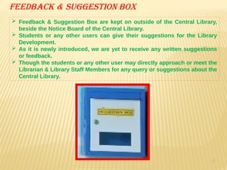 37
Feedback & suggestion box
 Feedback & Suggestion Box are kept on outside of the Central Library,
beside the Notice Board of the Central Library.
 Students or any other users can give their suggestions for the Library
Development.
 As it is newly introduced, we are yet to receive any written suggestions
or feedback.
 Though the students or any other user may directly approach or meet the
Librarian & Library Staff Members for any query or suggestions about the
Central Library.
 