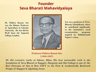 4
Founder
Seva Bharati Mahavidyalaya
Professor Pabitra Kumar Sen
(1906-1997)
He did extensive works at Sabore, Bihar. His best memorable work is the
foundation of Seva Bharati at Kapgari, Jhargram and this College is one of the
Best Outcome of him & Best GIFT to the Poor & Academically Backword
People of Kapgari & adjoining Areas.
Dr. Pabitra Kumar Sen
was the Khaira Professor
of Agriculture in Calcutta
University. Dr. Sen did his
Ph.D from the Imperial
College, London.
Sen was a professor at Visva-
Bharati, Santiniketan, where
he contributed significantly
to the institution's rural
reconstruction programs
inspired by Rabindranath
Tagore's vision.
 