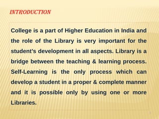 6
Introduction
College is a part of Higher Education in India and
the role of the Library is very important for the
student’s development in all aspects. Library is a
bridge between the teaching & learning process.
Self-Learning is the only process which can
develop a student in a proper & complete manner
and it is possible only by using one or more
Libraries.
 